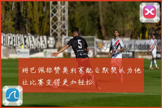 姆巴佩称赞奥利塞配合默契认为他让比赛变得更加轻松