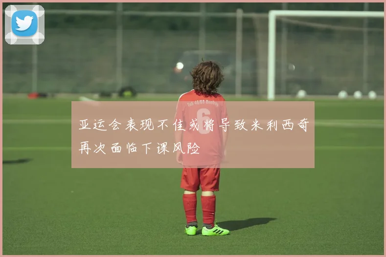 亚运会表现不佳或将导致米利西奇再次面临下课风险