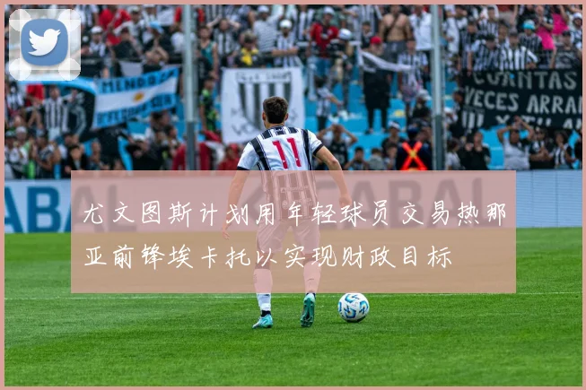 尤文图斯计划用年轻球员交易热那亚前锋埃卡托以实现财政目标
