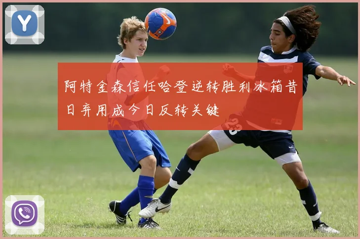 阿特金森信任哈登逆转胜利冰箱昔日弃用成今日反转关键