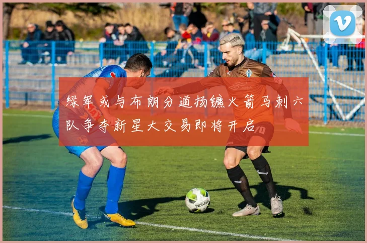 绿军或与布朗分道扬镳火箭马刺六队争夺新星大交易即将开启