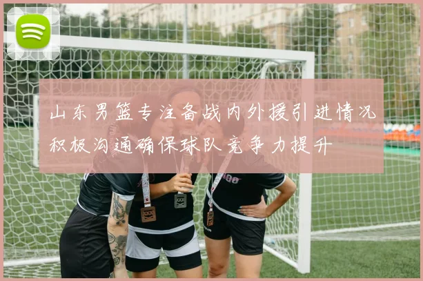 山东男篮专注备战内外援引进情况积极沟通确保球队竞争力提升