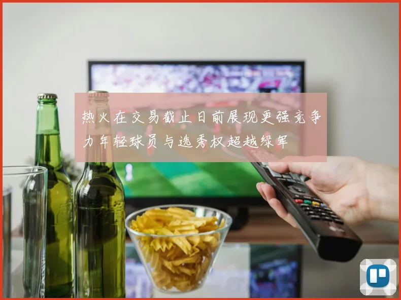 热火在交易截止日前展现更强竞争力年轻球员与选秀权超越绿军