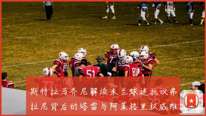 斯特拉马乔尼解读米兰球迷抗议弗拉尼背后的塔雷与阿莱格里权威维护