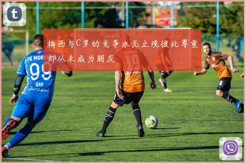梅西与C罗的竞争永无止境彼此尊重却从未成为朋友